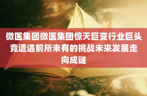微医集团微医集团惊天巨变行业巨头竟遭遇前所未有的挑战未来发展走向成谜