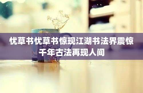 忧草书忧草书惊现江湖书法界震惊千年古法再现人间