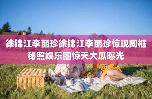 徐锦江李丽珍徐锦江李丽珍惊现同框秘照娱乐圈惊天大瓜曝光