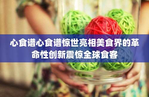 心食谱心食谱惊世亮相美食界的革命性创新震惊全球食客