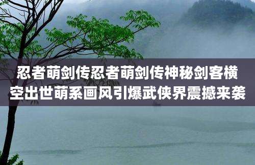 忍者萌剑传忍者萌剑传神秘剑客横空出世萌系画风引爆武侠界震撼来袭