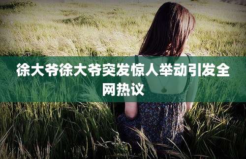 徐大爷徐大爷突发惊人举动引发全网热议