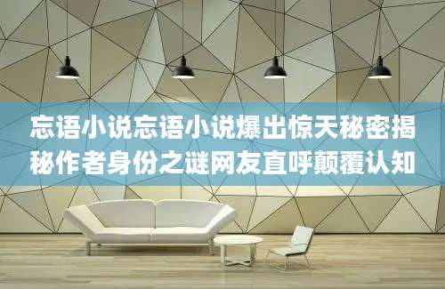 忘语小说忘语小说爆出惊天秘密揭秘作者身份之谜网友直呼颠覆认知