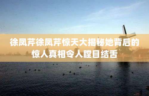 徐凤芹徐凤芹惊天大揭秘她背后的惊人真相令人瞠目结舌