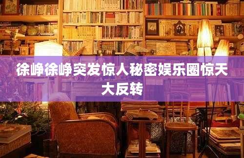 徐峥徐峥突发惊人秘密娱乐圈惊天大反转