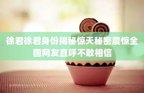 徐君徐君身份揭秘惊天秘密震惊全国网友直呼不敢相信