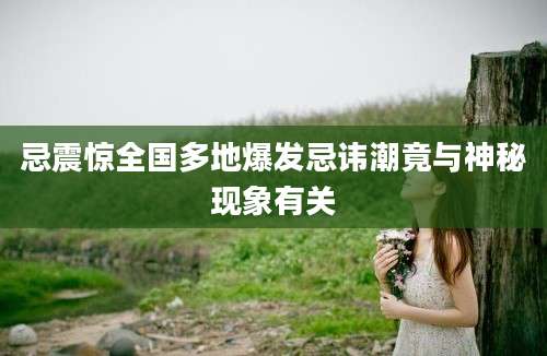 忌震惊全国多地爆发忌讳潮竟与神秘现象有关