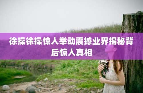 徐操徐操惊人举动震撼业界揭秘背后惊人真相