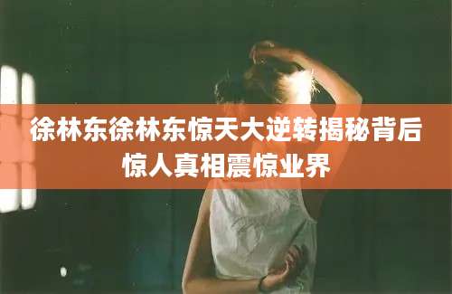 徐林东徐林东惊天大逆转揭秘背后惊人真相震惊业界