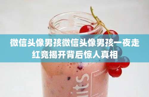 微信头像男孩微信头像男孩一夜走红竟揭开背后惊人真相