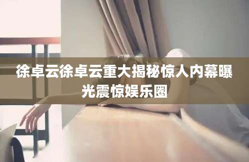 徐卓云徐卓云重大揭秘惊人内幕曝光震惊娱乐圈