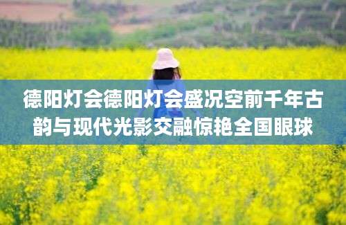 德阳灯会德阳灯会盛况空前千年古韵与现代光影交融惊艳全国眼球