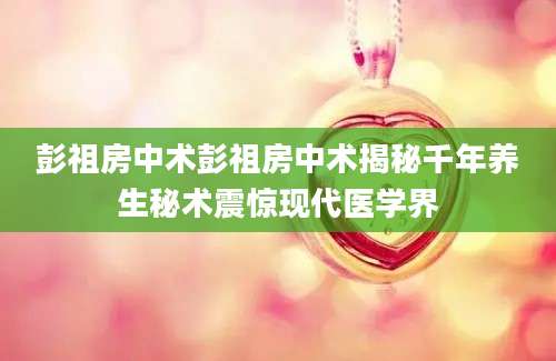 彭祖房中术彭祖房中术揭秘千年养生秘术震惊现代医学界