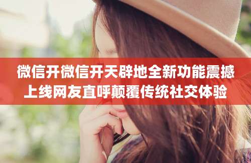 微信开微信开天辟地全新功能震撼上线网友直呼颠覆传统社交体验