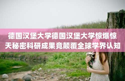 德国汉堡大学德国汉堡大学惊爆惊天秘密科研成果竟颠覆全球学界认知