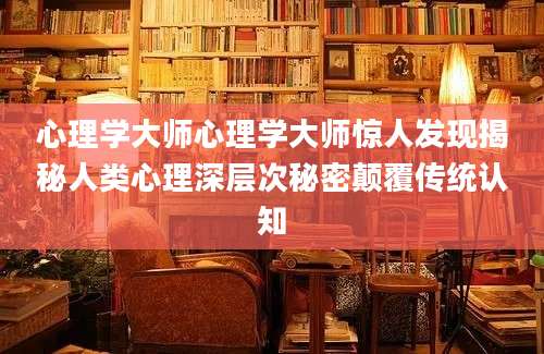 心理学大师心理学大师惊人发现揭秘人类心理深层次秘密颠覆传统认知
