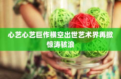 心艺心艺巨作横空出世艺术界再掀惊涛骇浪