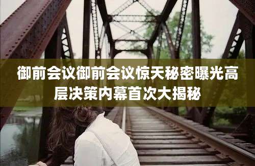 御前会议御前会议惊天秘密曝光高层决策内幕首次大揭秘