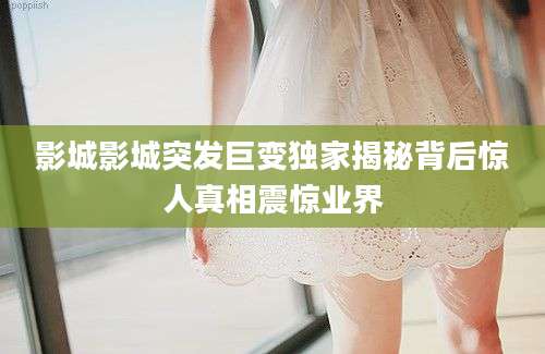 影城影城突发巨变独家揭秘背后惊人真相震惊业界