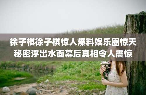 徐子棋徐子棋惊人爆料娱乐圈惊天秘密浮出水面幕后真相令人震惊