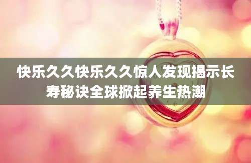 快乐久久快乐久久惊人发现揭示长寿秘诀全球掀起养生热潮