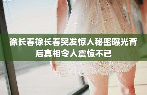 徐长春徐长春突发惊人秘密曝光背后真相令人震惊不已