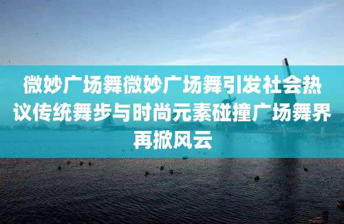 微妙广场舞微妙广场舞引发社会热议传统舞步与时尚元素碰撞广场舞界再掀风云