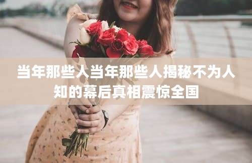 当年那些人当年那些人揭秘不为人知的幕后真相震惊全国