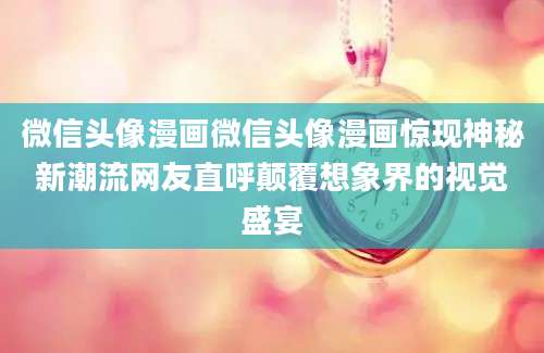 微信头像漫画微信头像漫画惊现神秘新潮流网友直呼颠覆想象界的视觉盛宴