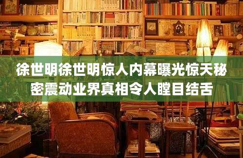 徐世明徐世明惊人内幕曝光惊天秘密震动业界真相令人瞠目结舌