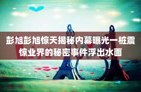 彭旭彭旭惊天揭秘内幕曝光一桩震惊业界的秘密事件浮出水面