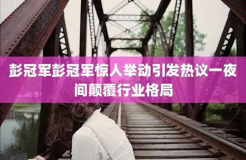彭冠军彭冠军惊人举动引发热议一夜间颠覆行业格局