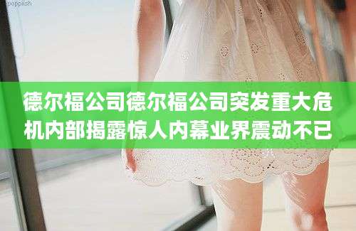 德尔福公司德尔福公司突发重大危机内部揭露惊人内幕业界震动不已