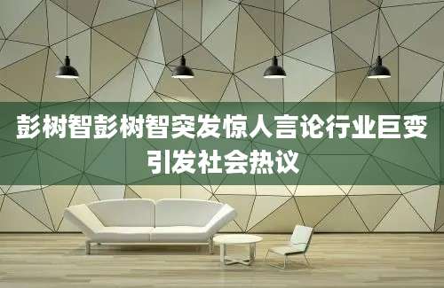 彭树智彭树智突发惊人言论行业巨变引发社会热议