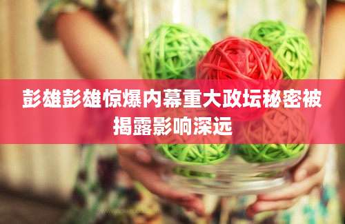 彭雄彭雄惊爆内幕重大政坛秘密被揭露影响深远