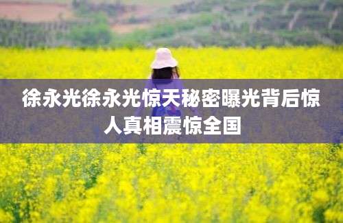 徐永光徐永光惊天秘密曝光背后惊人真相震惊全国