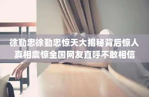 徐勤忠徐勤忠惊天大揭秘背后惊人真相震惊全国网友直呼不敢相信