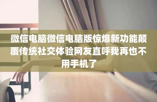 微信电脑微信电脑版惊爆新功能颠覆传统社交体验网友直呼我再也不用手机了