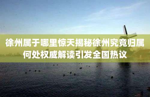 徐州属于哪里惊天揭秘徐州究竟归属何处权威解读引发全国热议