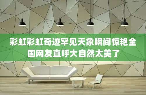 彩虹彩虹奇迹罕见天象瞬间惊艳全国网友直呼大自然太美了