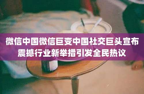 微信中国微信巨变中国社交巨头宣布震撼行业新举措引发全民热议