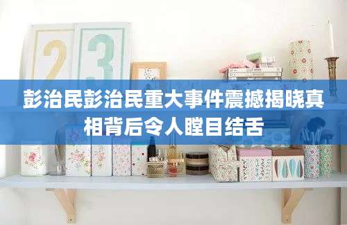 彭治民彭治民重大事件震撼揭晓真相背后令人瞠目结舌