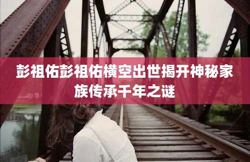 彭祖佑彭祖佑横空出世揭开神秘家族传承千年之谜
