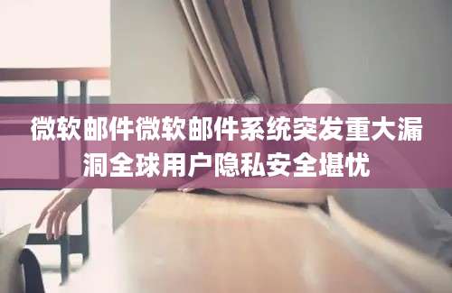微软邮件微软邮件系统突发重大漏洞全球用户隐私安全堪忧