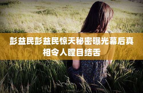 彭益民彭益民惊天秘密曝光幕后真相令人瞠目结舌