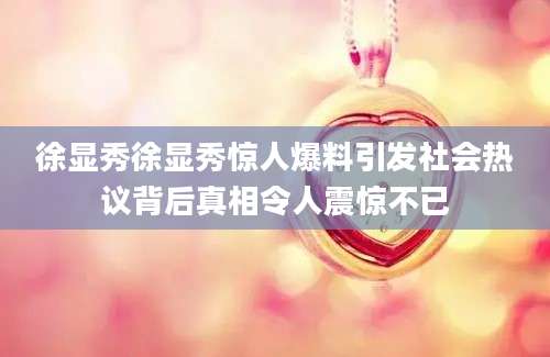 徐显秀徐显秀惊人爆料引发社会热议背后真相令人震惊不已