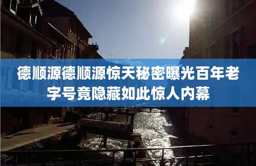 德顺源德顺源惊天秘密曝光百年老字号竟隐藏如此惊人内幕