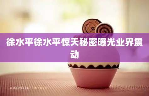 徐水平徐水平惊天秘密曝光业界震动
