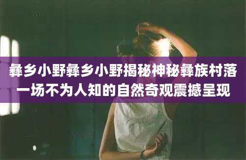 彝乡小野彝乡小野揭秘神秘彝族村落一场不为人知的自然奇观震撼呈现