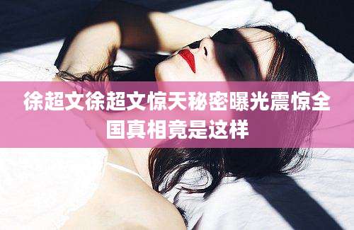 徐超文徐超文惊天秘密曝光震惊全国真相竟是这样